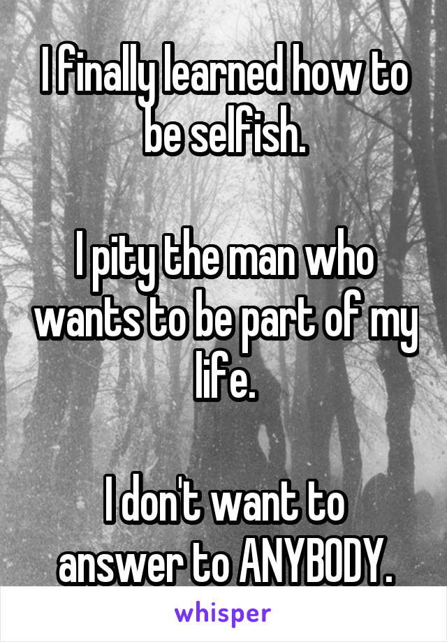 I finally learned how to be selfish.

I pity the man who wants to be part of my life.

I don't want to answer to ANYBODY.