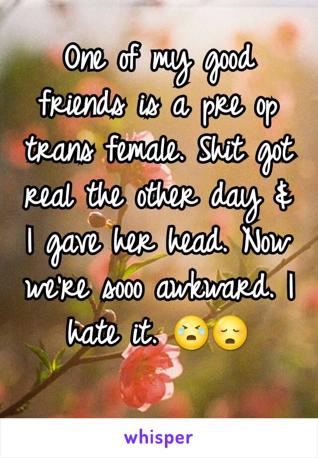 One of my good friends is a pre op trans female. Shit got real the other day & I gave her head. Now we're sooo awkward. I hate it. 😭😳