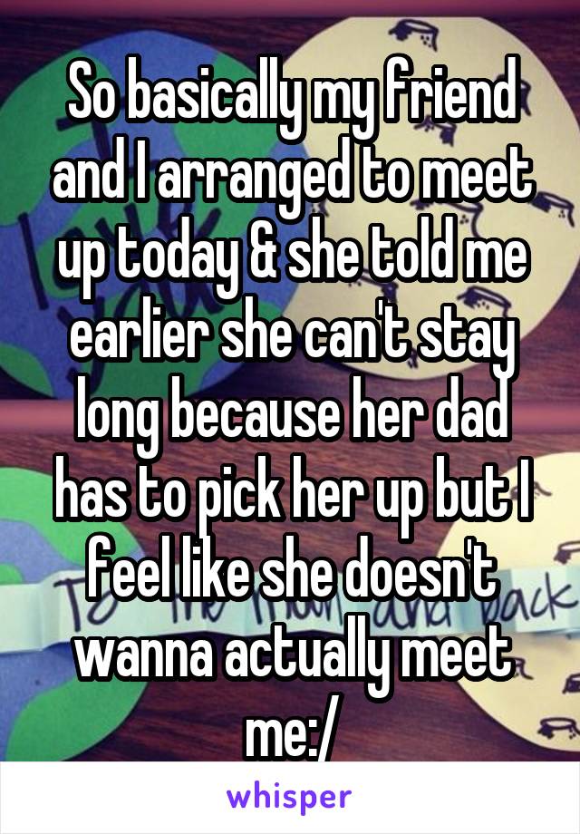 So basically my friend and I arranged to meet up today & she told me earlier she can't stay long because her dad has to pick her up but I feel like she doesn't wanna actually meet me:/