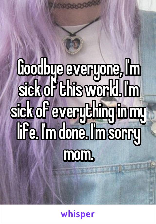 Goodbye everyone, I'm sick of this world. I'm sick of everything in my life. I'm done. I'm sorry mom.