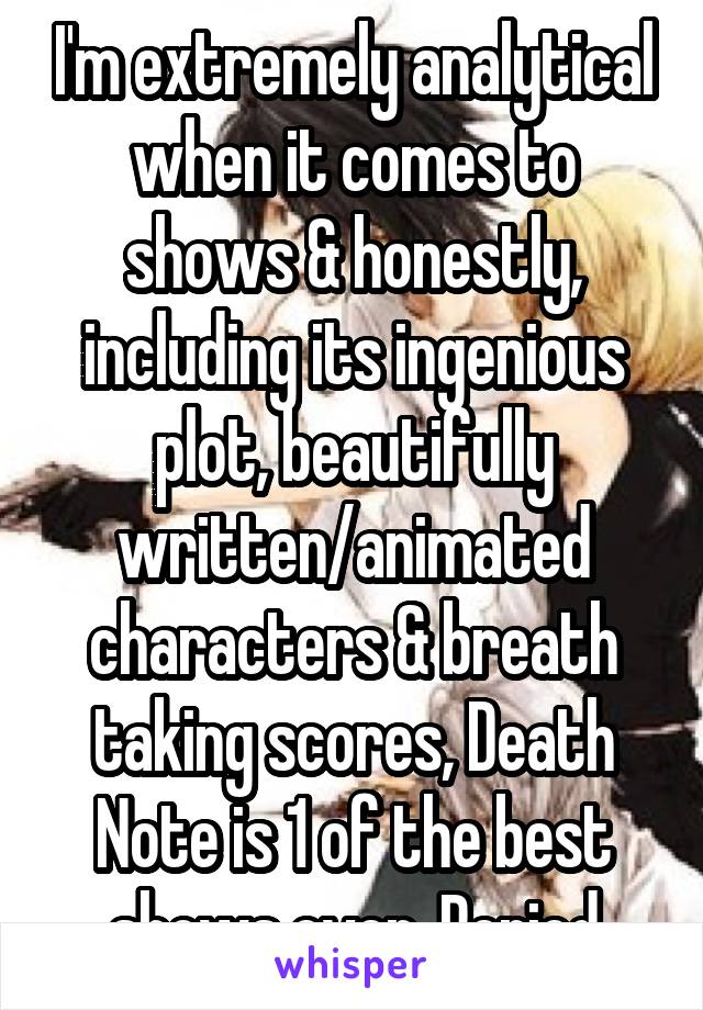 I'm extremely analytical when it comes to shows & honestly, including its ingenious plot, beautifully written/animated characters & breath taking scores, Death Note is 1 of the best shows ever. Period