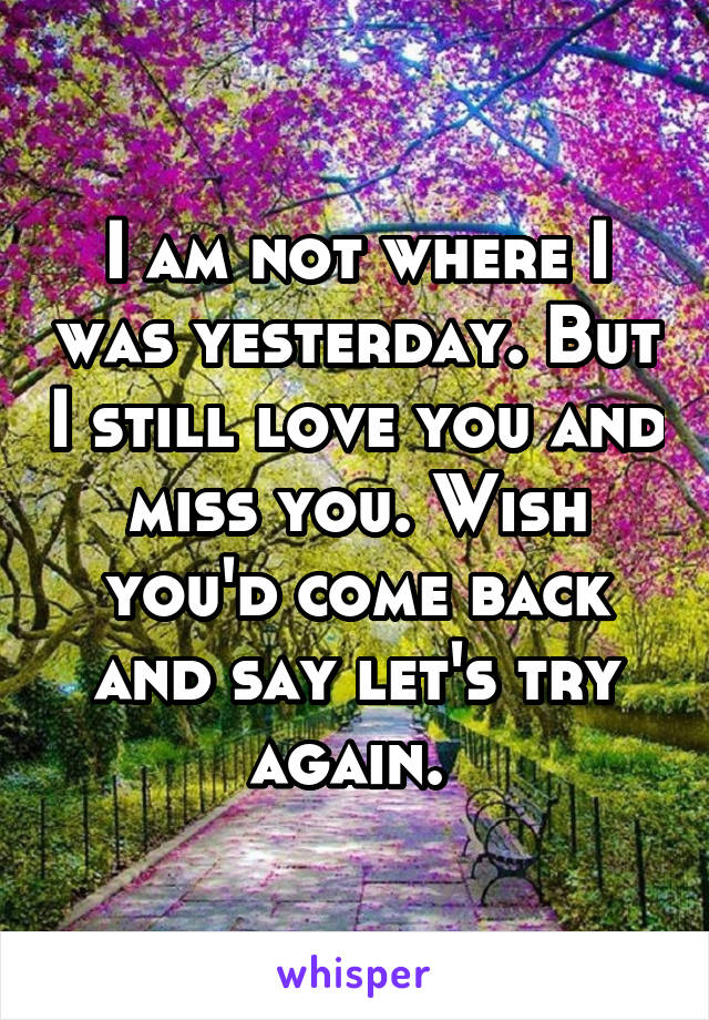 I am not where I was yesterday. But I still love you and miss you. Wish you'd come back and say let's try again. 