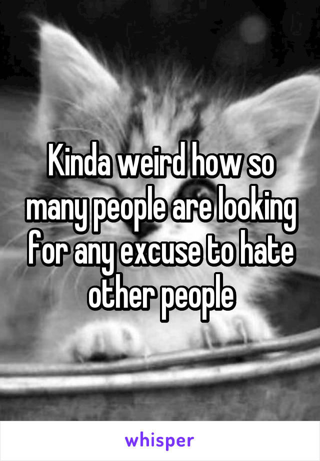 Kinda weird how so many people are looking for any excuse to hate other people