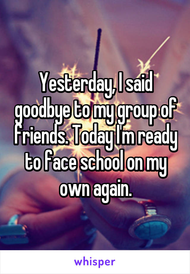 Yesterday, I said goodbye to my group of friends. Today I'm ready to face school on my own again.