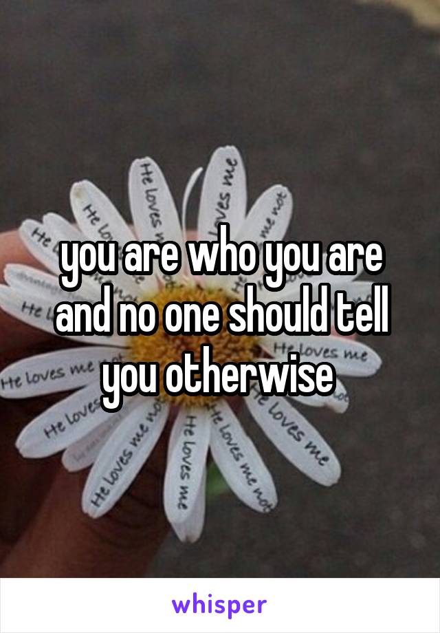 you are who you are and no one should tell you otherwise 