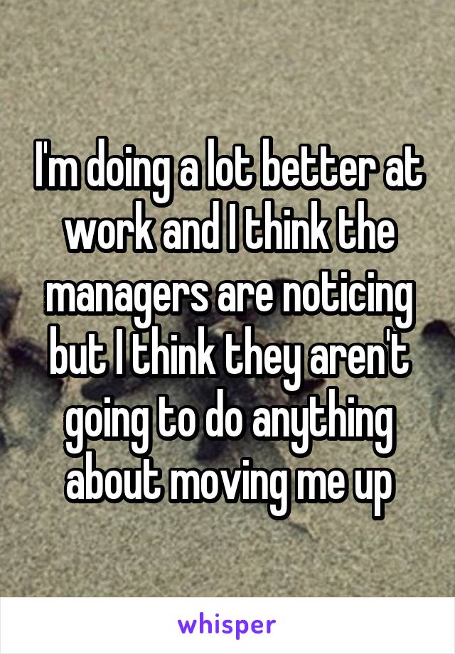 I'm doing a lot better at work and I think the managers are noticing but I think they aren't going to do anything about moving me up