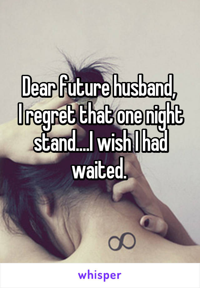 Dear future husband, 
I regret that one night stand....I wish I had waited. 
