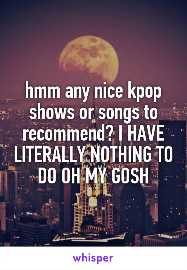 hmm any nice kpop shows or songs to recommend? I HAVE LITERALLY NOTHING TO DO OH MY GOSH