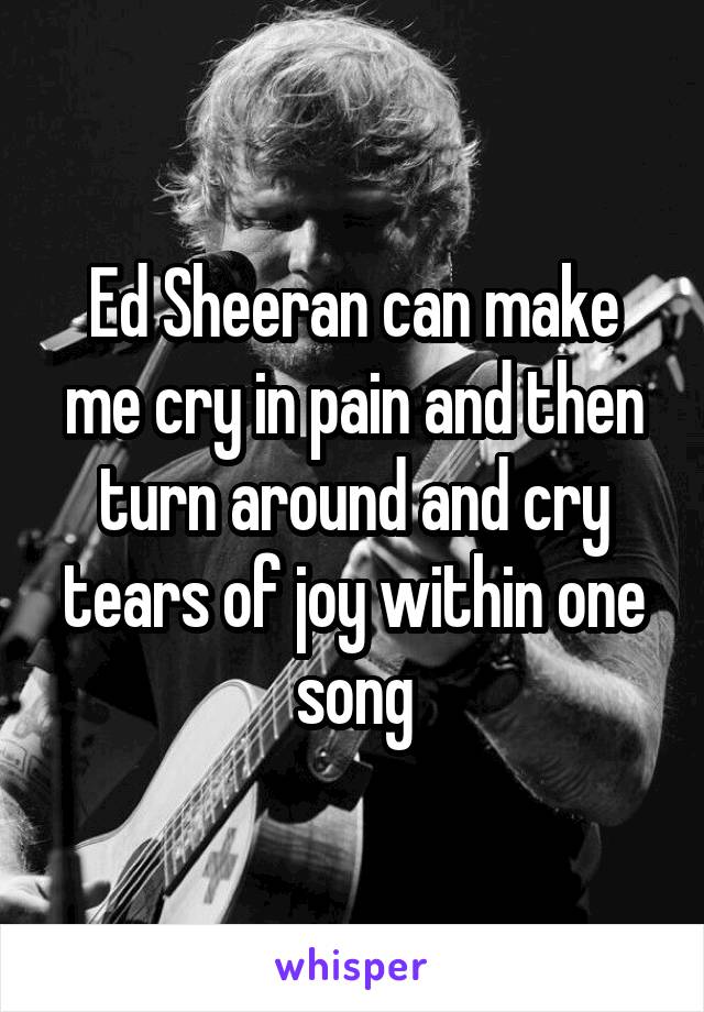 Ed Sheeran can make me cry in pain and then turn around and cry tears of joy within one song