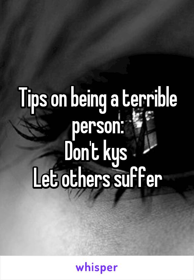 Tips on being a terrible person:
Don't kys 
Let others suffer