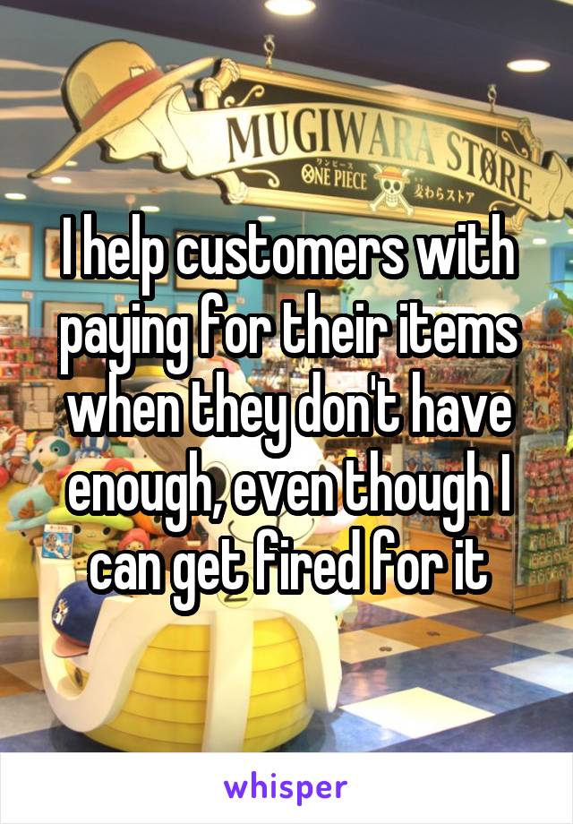 I help customers with paying for their items when they don't have enough, even though I can get fired for it