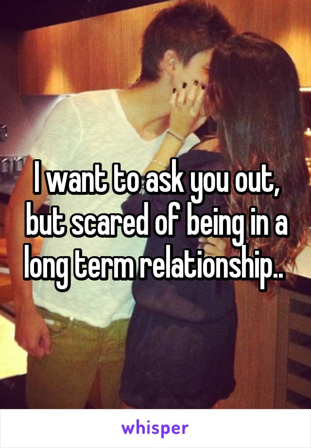 I want to ask you out, but scared of being in a long term relationship.. 