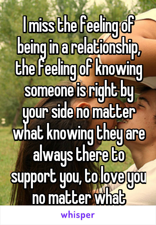 I miss the feeling of being in a relationship, the feeling of knowing someone is right by your side no matter what knowing they are always there to support you, to love you no matter what