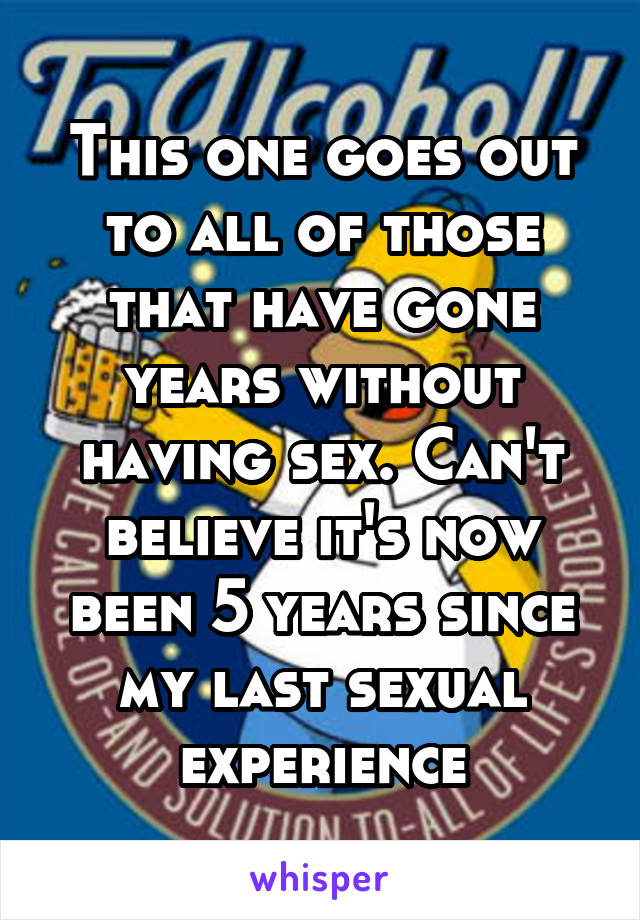 This one goes out to all of those that have gone years without having sex. Can't believe it's now been 5 years since my last sexual experience