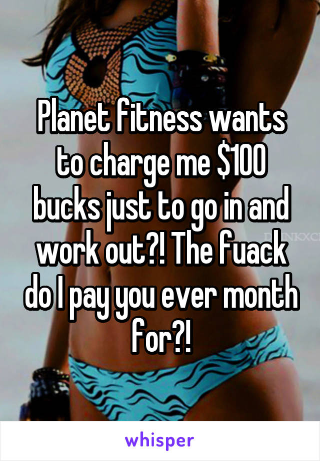 Planet fitness wants to charge me $100 bucks just to go in and work out?! The fuack do I pay you ever month for?!