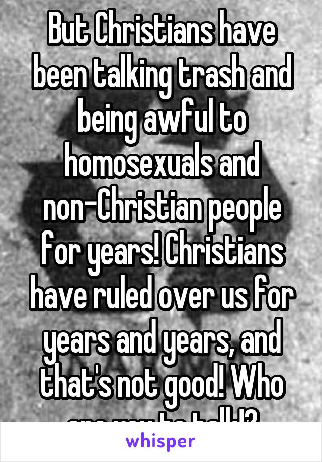 But Christians have been talking trash and being awful to homosexuals and non-Christian people for years! Christians have ruled over us for years and years, and that's not good! Who are you to talk!?