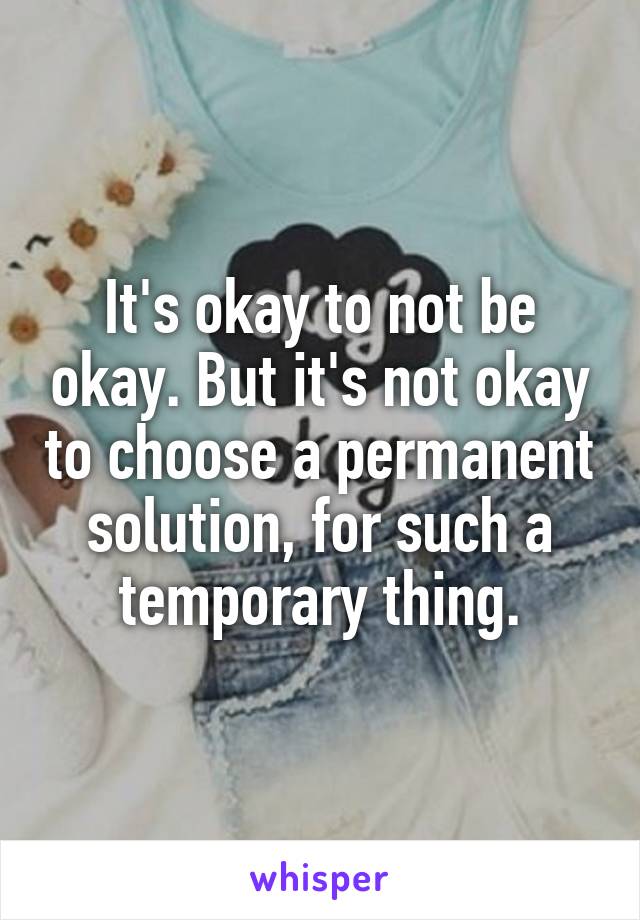 It's okay to not be okay. But it's not okay to choose a permanent solution, for such a temporary thing.