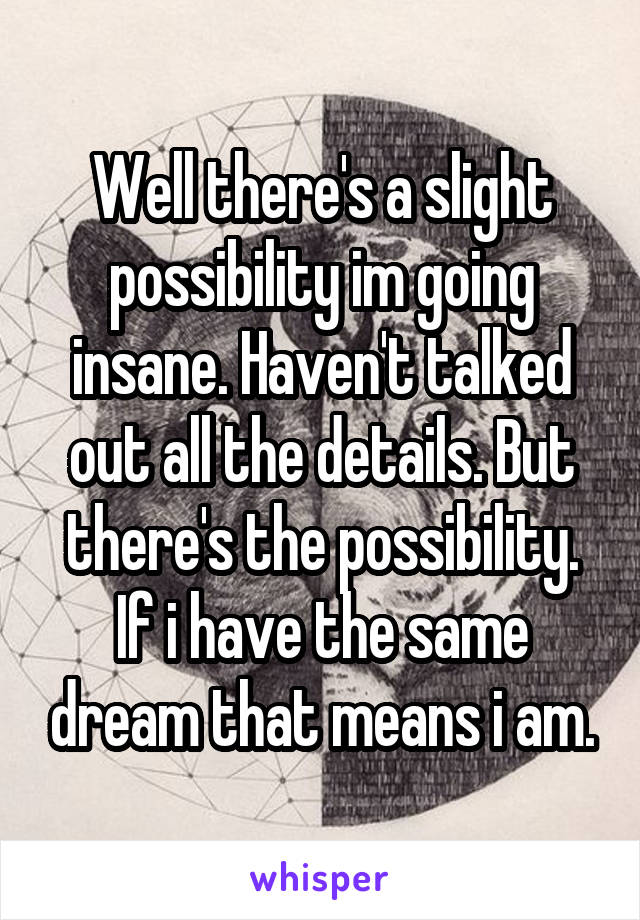 Well there's a slight possibility im going insane. Haven't talked out all the details. But there's the possibility. If i have the same dream that means i am.