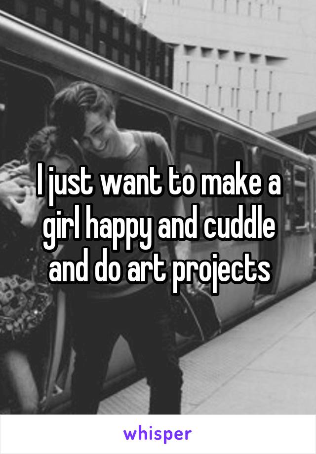 I just want to make a girl happy and cuddle and do art projects