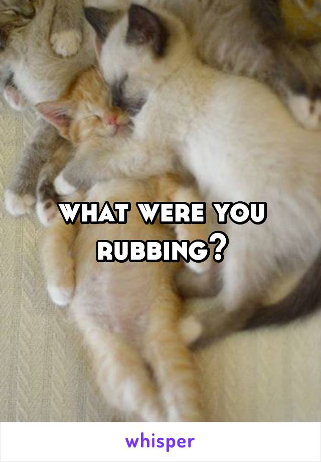 what were you rubbing?