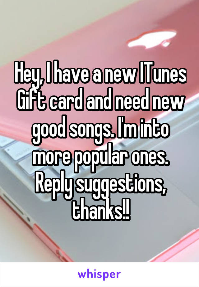 Hey, I have a new ITunes Gift card and need new good songs. I'm into more popular ones. Reply suggestions, thanks!!