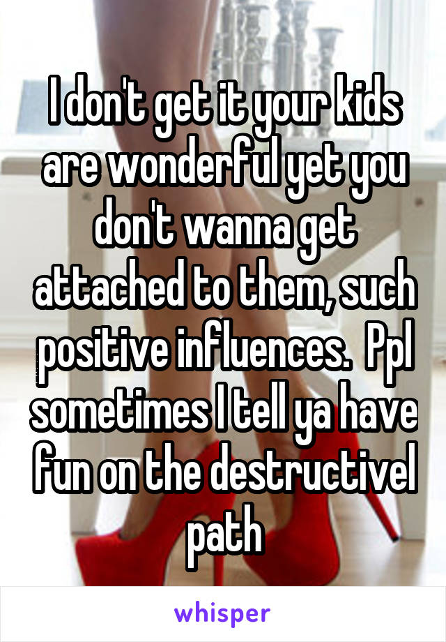 I don't get it your kids are wonderful yet you don't wanna get attached to them, such positive influences.  Ppl sometimes I tell ya have fun on the destructivel path