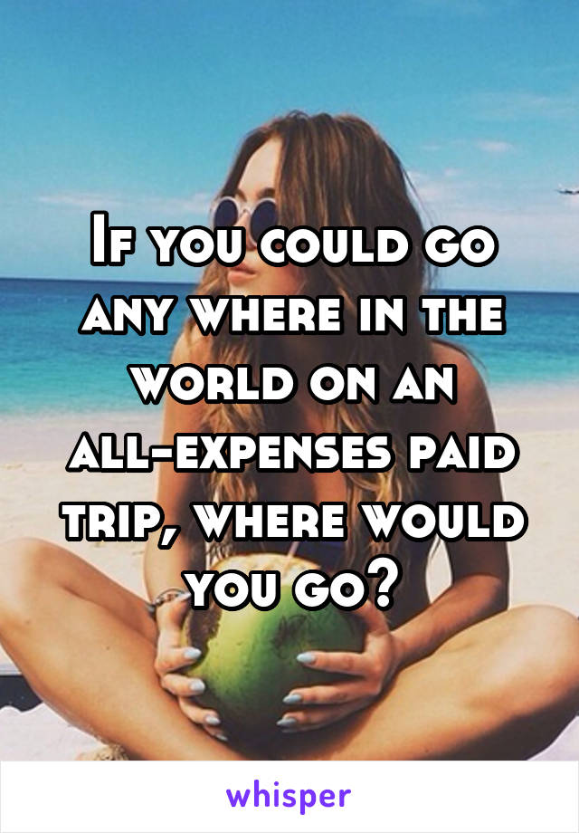 If you could go any where in the world on an all-expenses paid trip, where would you go?