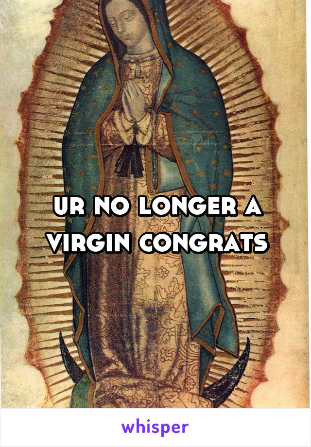 ur no longer a virgin congrats