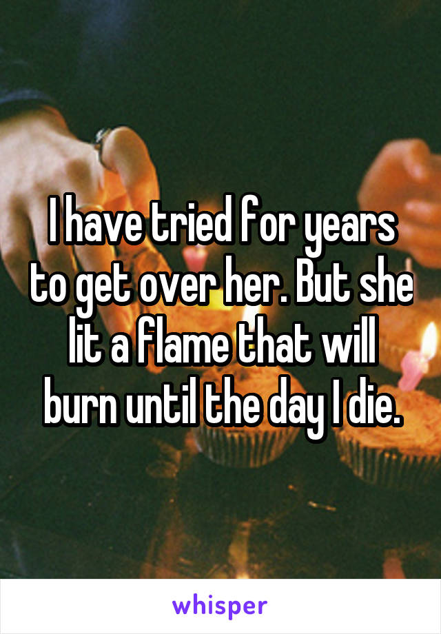 I have tried for years to get over her. But she lit a flame that will burn until the day I die.