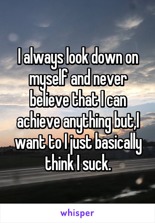 I always look down on myself and never believe that I can achieve anything but,I want to I just basically think I suck.