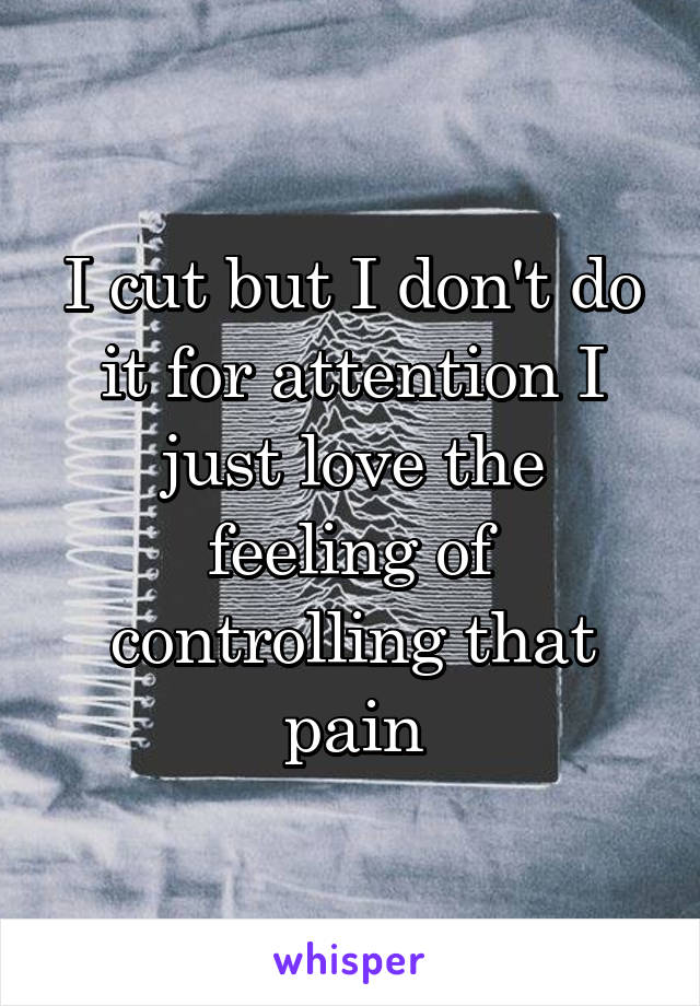 I cut but I don't do it for attention I just love the feeling of controlling that pain