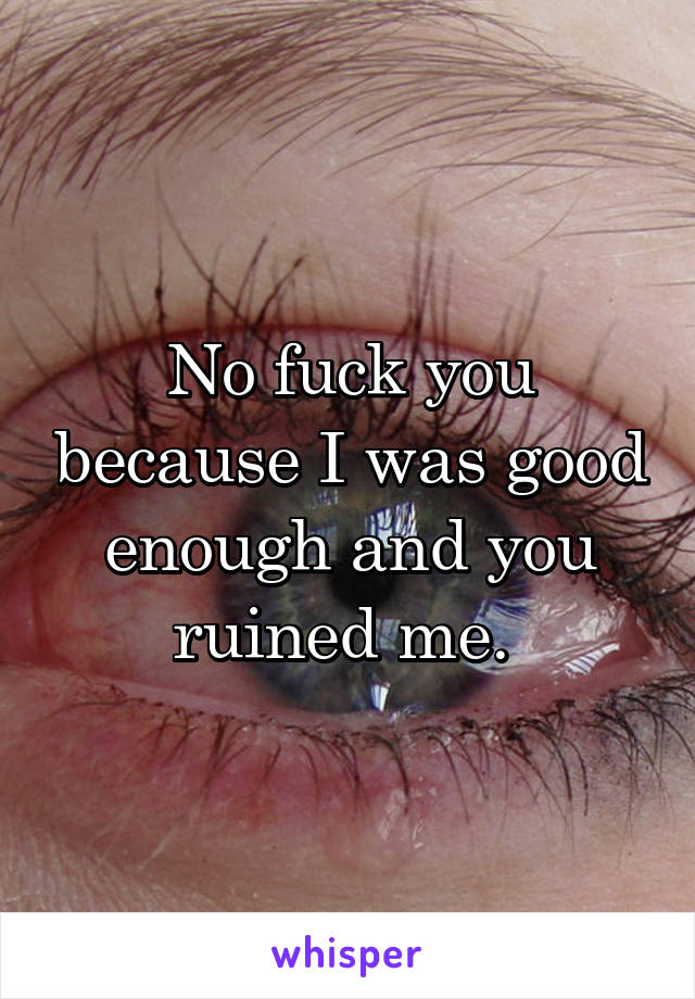 No fuck you because I was good enough and you ruined me. 