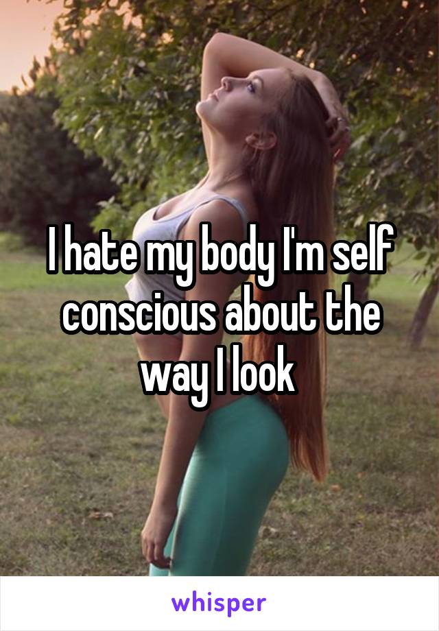 I hate my body I'm self conscious about the way I look 