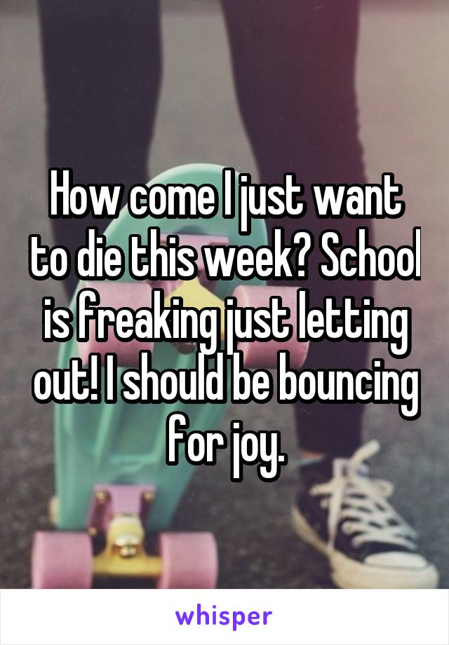 How come I just want to die this week? School is freaking just letting out! I should be bouncing for joy.