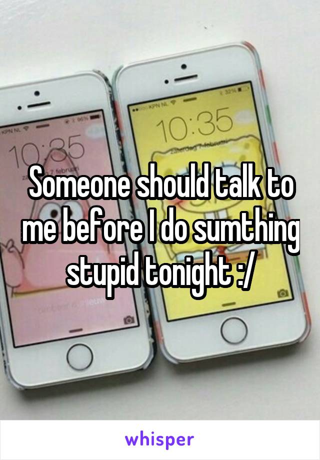 Someone should talk to me before I do sumthing stupid tonight :/