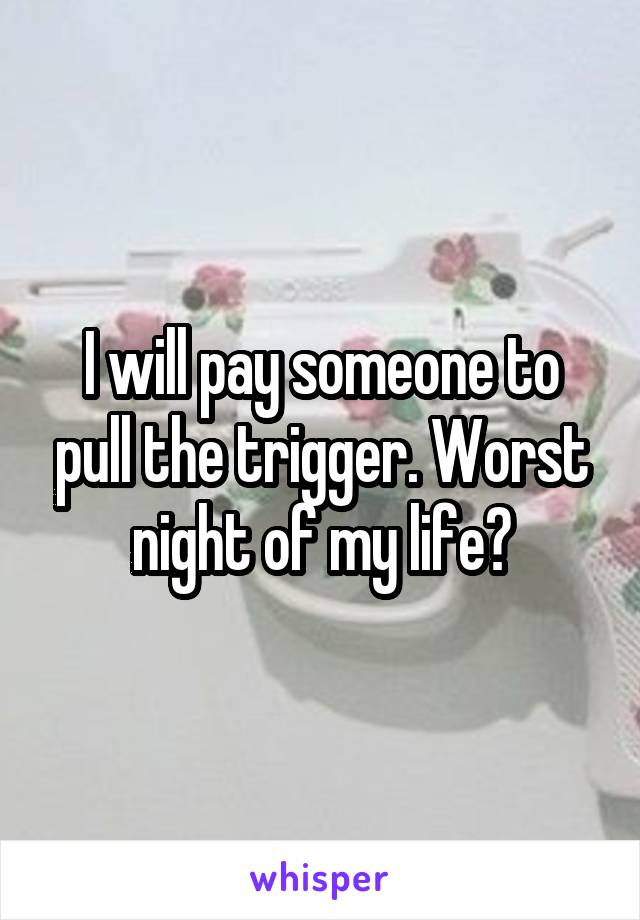 I will pay someone to pull the trigger. Worst night of my life?