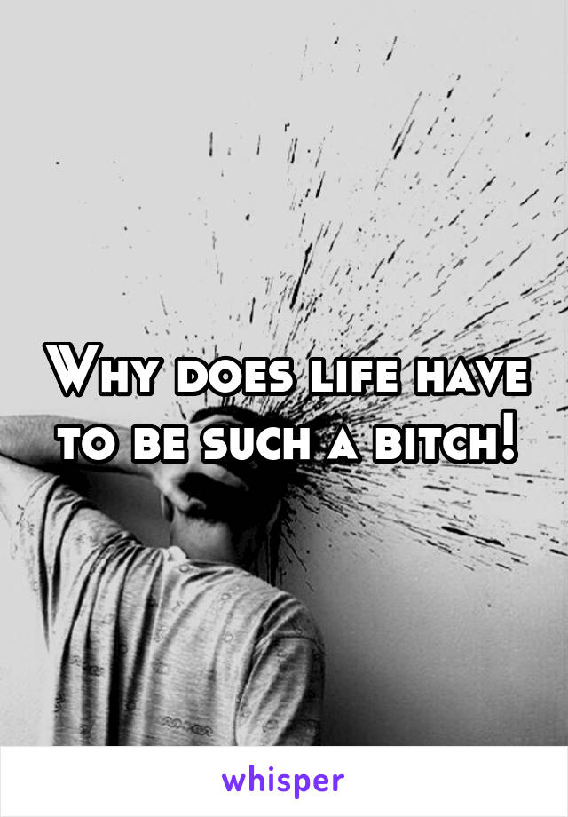 Why does life have to be such a bitch!