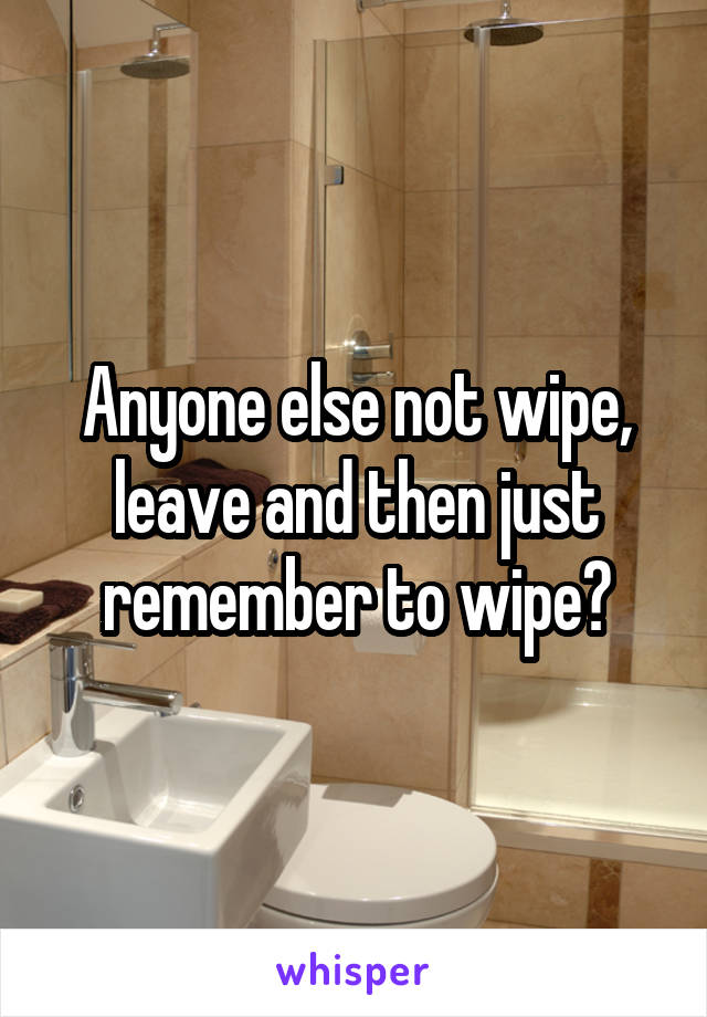 Anyone else not wipe, leave and then just remember to wipe?