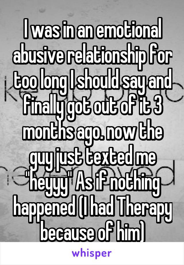 I was in an emotional abusive relationship for too long I should say and finally got out of it 3 months ago. now the guy just texted me "heyyy" As if nothing happened (I had Therapy because of him)