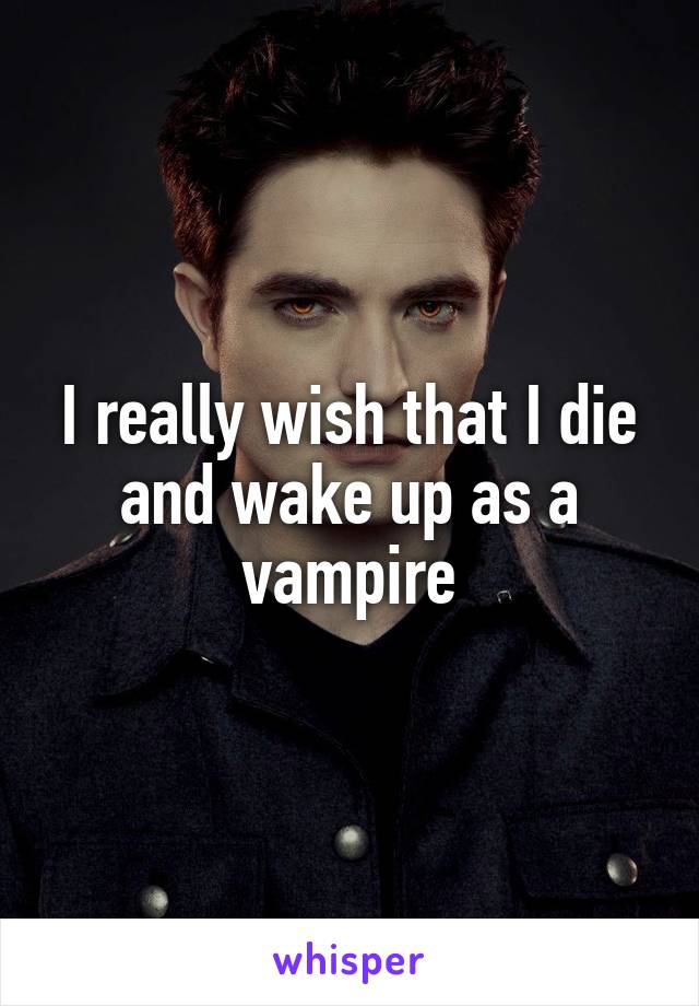 I really wish that I die and wake up as a vampire