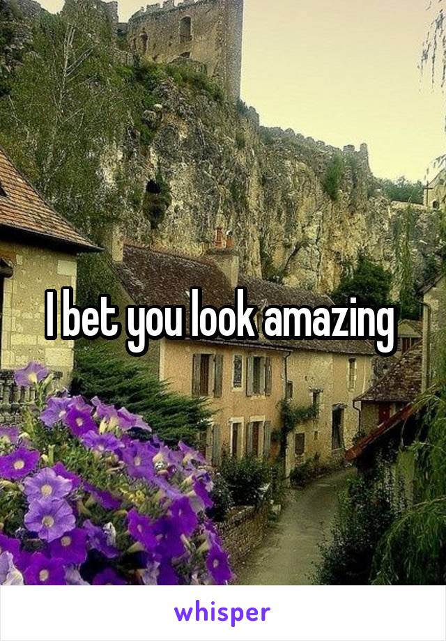 I bet you look amazing 