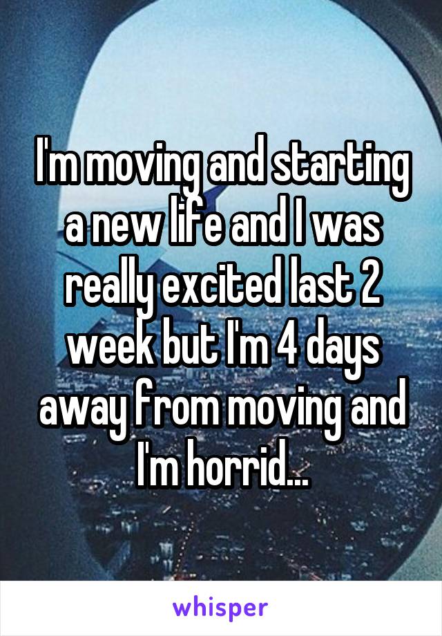 I'm moving and starting a new life and I was really excited last 2 week but I'm 4 days away from moving and I'm horrid...