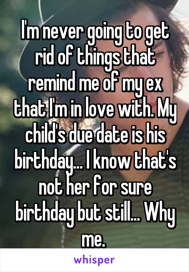 I'm never going to get rid of things that remind me of my ex that I'm in love with. My child's due date is his birthday... I know that's not her for sure birthday but still... Why me. 