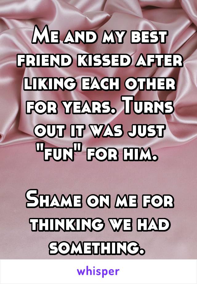 Me and my best friend kissed after liking each other for years. Turns out it was just "fun" for him. 

Shame on me for thinking we had something. 