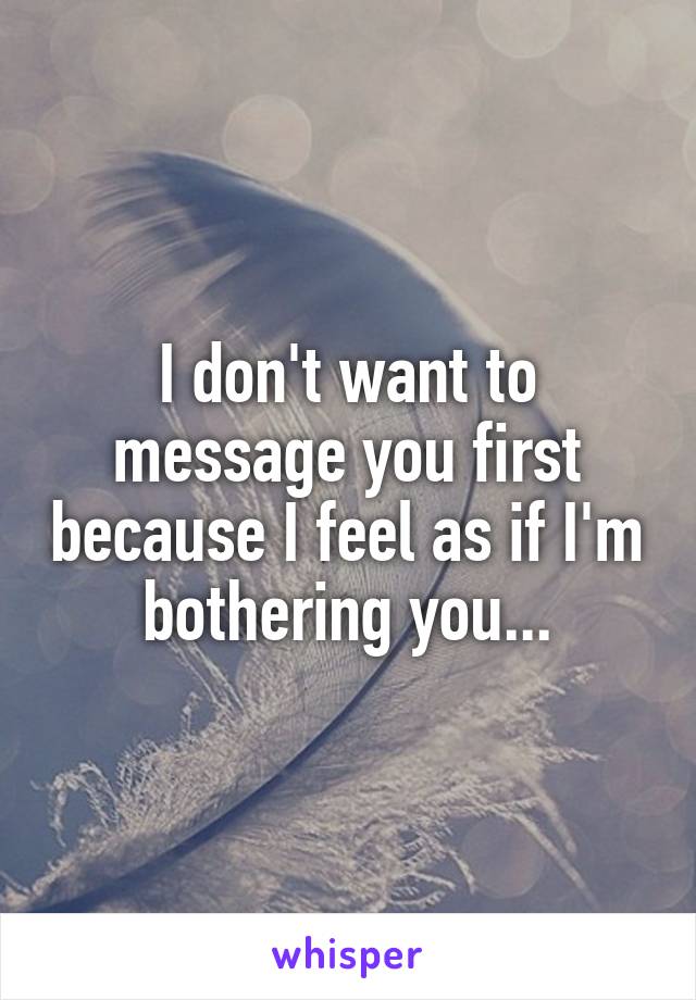 I don't want to message you first because I feel as if I'm bothering you...