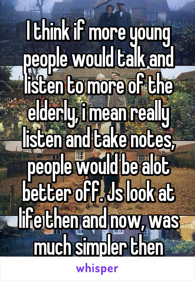 I think if more young people would talk and listen to more of the elderly, i mean really listen and take notes, people would be alot better off. Js look at life then and now, was much simpler then