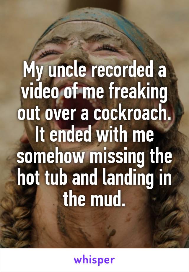 My uncle recorded a video of me freaking out over a cockroach. It ended with me somehow missing the hot tub and landing in the mud.