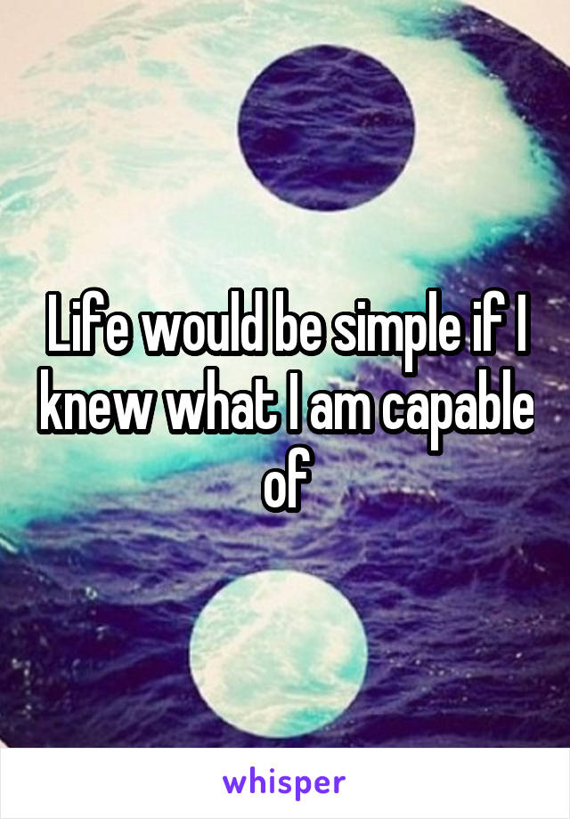 Life would be simple if I knew what I am capable of