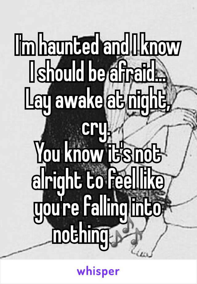 I'm haunted and I know I should be afraid...
Lay awake at night, cry. 
You know it's not alright to feel like you're falling into nothing🎶