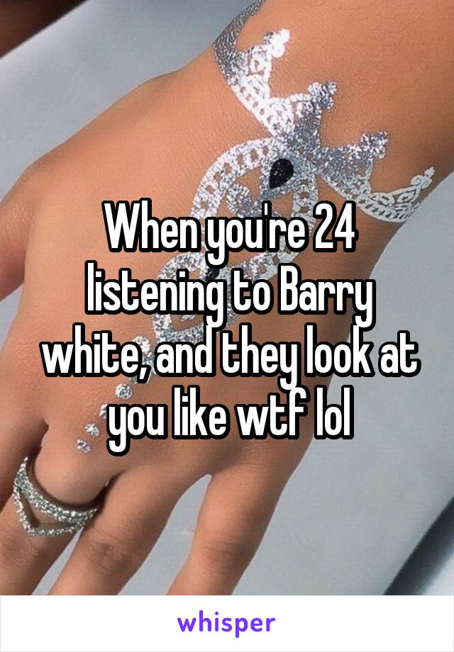 When you're 24 listening to Barry white, and they look at you like wtf lol